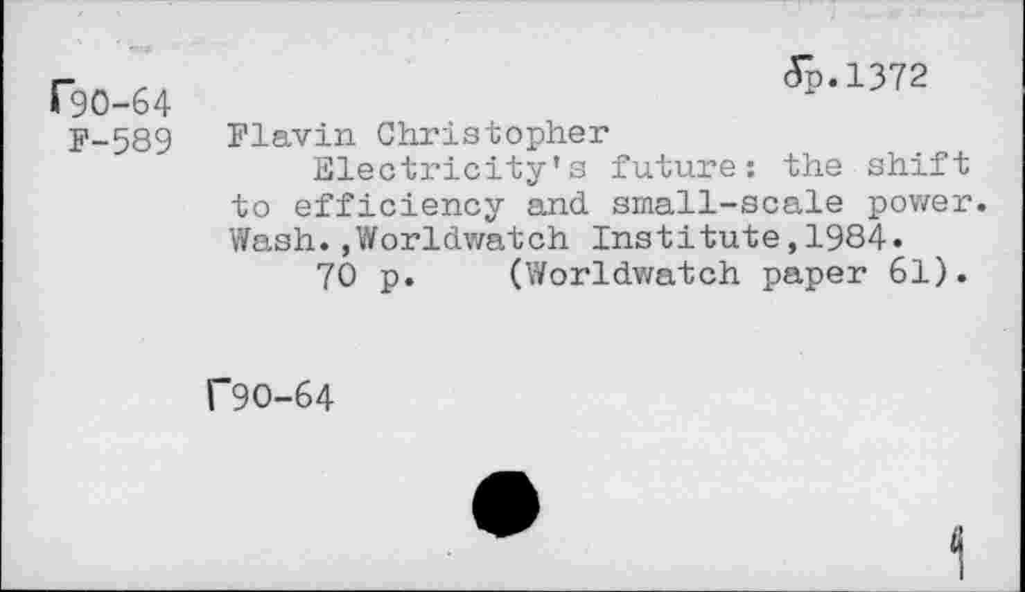 ﻿rgo-64
F-589
(Tp.1372
Flavin Christopher
Electricity’s future: the shift to efficiency and small-scale power. Wash.,Worldwatch Institute,1984.
70 p. (Worldwatch paper 61).
f9O-64